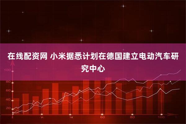 在线配资网 小米据悉计划在德国建立电动汽车研究中心