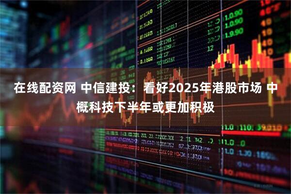在线配资网 中信建投：看好2025年港股市场 中概科技下半年或更加积极