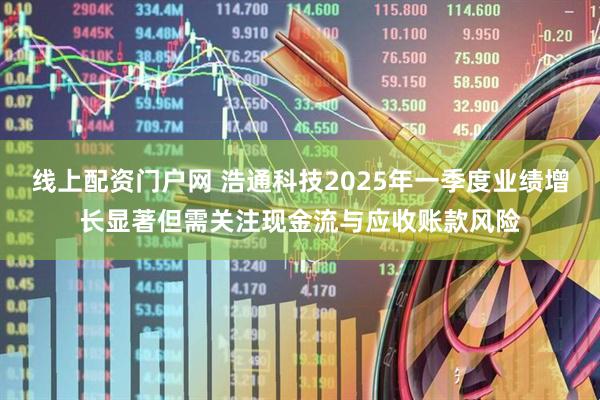 线上配资门户网 浩通科技2025年一季度业绩增长显著但需关注现金流与应收账款风险