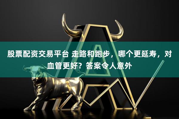 股票配资交易平台 走路和跑步，哪个更延寿，对血管更好？答案令人意外