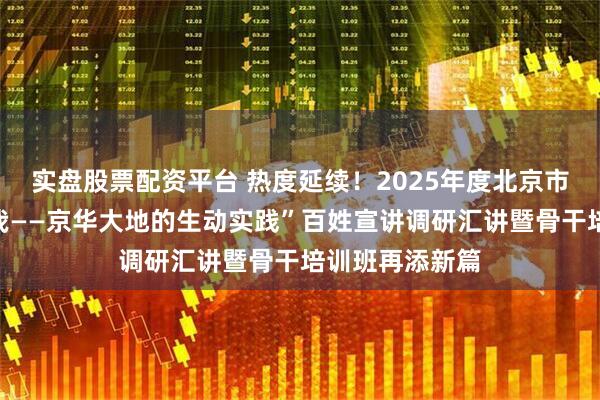 实盘股票配资平台 热度延续！2025年度北京市“强国复兴有我——京华大地的生动实践”百姓宣讲调研汇讲暨骨干培训班再添新篇