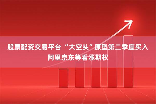 股票配资交易平台 “大空头”原型第二季度买入阿里京东等看涨期权