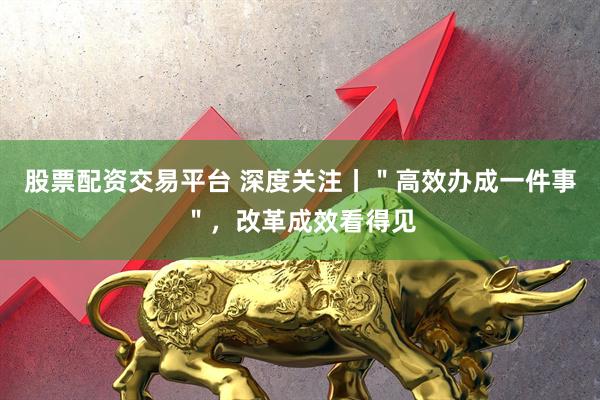 股票配资交易平台 深度关注丨＂高效办成一件事＂，改革成效看得见